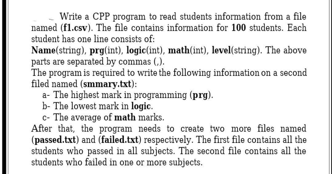 Write a CPP program to read students information from a file
named (f1.csv). The file contains information for 100 students. Each
student has one line consists of:
Name(string), prg(int), logic(int), math(int), level(string). The above
parts are separated by commas (,).
The program is required to write the following information on a second
filed named (smmary.txt):
a- The highest mark in programming (prg).
b- The lowest mark in logic.
c- The average of math marks.
After that, the program needs to create two more files named
(passed.txt) and (failed.txt) respectively. The first file contains all the
students who passed in all subjects. The second file contains all the
students who failed in one or more subjects.

