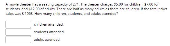 A movie theater has a seating capacity of 271. The theater charges $5.00 for children, $7.00 for
students, and $12.00 of adults. There are half as many adults as there are children. If the total ticket
sales was $ 1968, How many children, students, and adults attended?
children attended.
students attended.
adults attended.
