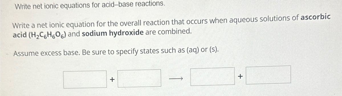 Write net ionic equations for acid-base reactions.
Write a net ionic equation for the overall reaction that occurs when aqueous solutions of ascorbic
acid (H2C6H606) and sodium hydroxide are combined.
Assume excess base. Be sure to specify states such as (aq) or (s).
+
+