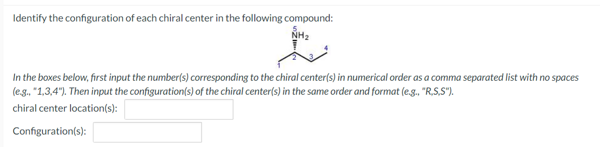 Identify the configuration of each chiral center in the following compound:
NH2
In the boxes below, first input the number(s) corresponding to the chiral center(s) in numerical order as a comma separated list with no spaces
(e.g., "1,3,4"). Then input the configuration(s) of the chiral center(s) in the same order and format (e.g., "R,S,S").
chiral center location(s):
Configuration(s):