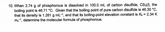 10. When 2.74 g of phosphorous is dissolved in 100.0 mL of carbon disulfide, CS2(), the
boiling point is 46.71 °C. Given that the boiling point of pure carbon disulfide is 46.30 °C,
that its density is 1.261 g mL-1, and that its boiling-point elevation constant is Ko = 2.34 K
me1, determine the molecular formula of phosphorous.
