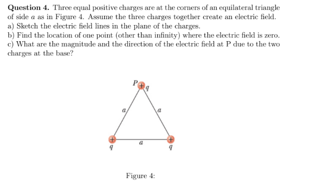 Question 4. Three equal positive charges are at the corners of an equilateral triangle
of side a as in Figure 4. Assume the three charges together create an electric field.
a) Sketch the electric field lines in the plane of the charges.
b) Find the location of one point (other than infinity) where the electric field is zero.
c) What are the magnitude and the direction of the electric field at P due to the two
charges at the base?
Figure 4:
