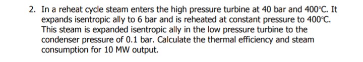 2. In a reheat cycle steam enters the high pressure turbine at 40 bar and 400°C. It
expands isentropic ally to 6 bar and is reheated at constant pressure to 400°C.
This steam is expanded isentropic ally in the low pressure turbine to the
condenser pressure of 0.1 bar. Calculate the thermal efficiency and steam
consumption for 10 MW output.
