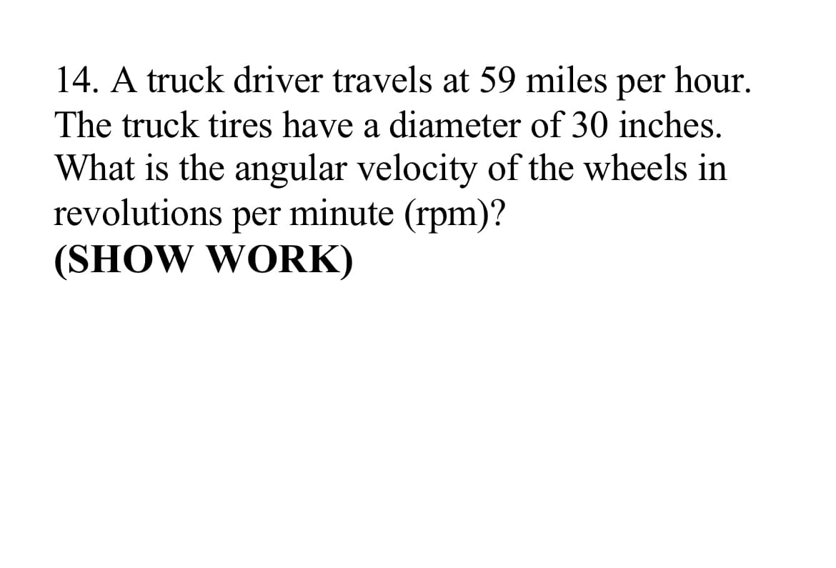 14. A truck driver travels at 59 miles
hour.
per
The truck tires have a diameter of 30 inches.
What is the angular velocity of the wheels in
revolutions per minute (rpm)?
(SHOW WORK)
