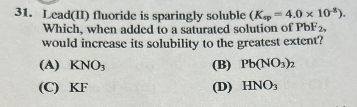 31. Lead(II) fluoride is sparingly soluble (Ksp = 4.0 x 10-8).
Which, when added to a saturated solution of PbF2,
would increase its solubility to the greatest extent?
(A) KNO3
(C) KF
(B) Pb(NO3)2
(D) HNO3