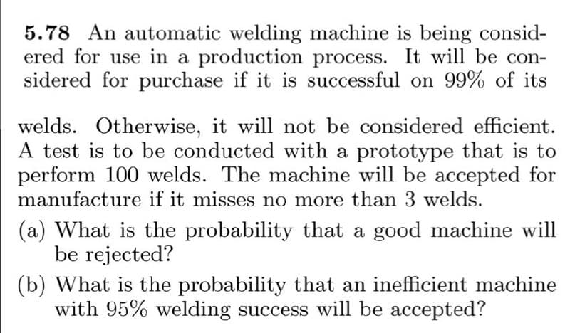5.78 An automatic welding machine is being consid-
ered for use in a production process. It will be con-
sidered for purchase if it is successful on 99% of its
welds. Otherwise, it will not be considered efficient.
A test is to be conducted with a prototype that is to
perform 100 welds. The machine will be accepted for
manufacture if it misses no more than 3 welds.
(a) What is the probability that a good machine will
be rejected?
(b) What is the probability that an inefficient machine
with 95% welding success will be accepted?