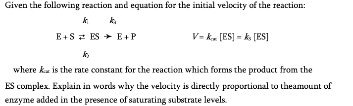 Given the following reaction and equation for the initial velocity of the reaction:
k₁ k3
E+S ES E + P
V=Keat [ES] = k3 [ES]
k₂
where keat is the rate constant for the reaction which forms the product from the
ES complex. Explain in words why the velocity is directly proportional to theamount of
enzyme added in the presence of saturating substrate levels.
