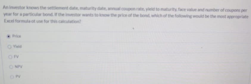 An investor knows the settlement date, maturity date, annual coupon rate, yield to maturity, face value and number of coupons per
year for a particular bond. If the investor wants to know the price of the bond, which of the following would be the most appropriate
Excel formula ot use for this calculation?
Price
O Yield
O FV
O NPV
OPV
