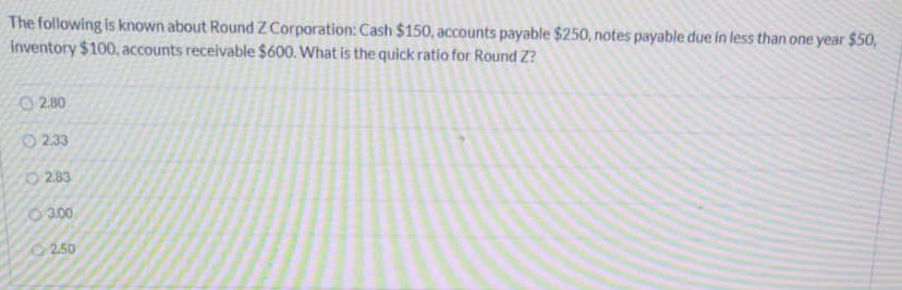 The following is known about Round Z Corporation: Cash $150, accounts payable $250, notes payable due in less than one year $50,
inventory $100, accounts receivable $600. What is the quick ratio for Round Z?
O 2.80
O 2.33
283
O 3.00
2.50
