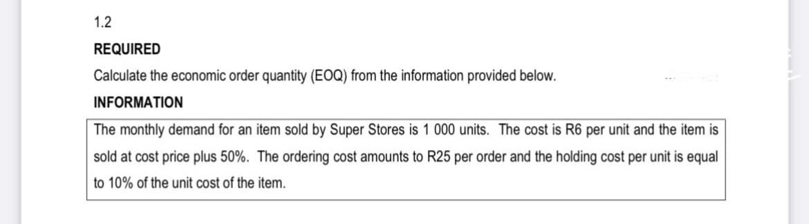 1.2
REQUIRED
Calculate the economic order quantity (EOQ) from the information provided below.
INFORMATION
The monthly demand for an item sold by Super Stores is 1 000 units. The cost is R6 per unit and the item is
sold at cost price plus 50%. The ordering cost amounts to R25 per order and the holding cost per unit is equal
to 10% of the unit cost of the item.