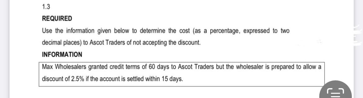 1.3
REQUIRED
Use the information given below to determine the cost (as a percentage, expressed to two
decimal places) to Ascot Traders of not accepting the discount.
INFORMATION
Max Wholesalers granted credit terms of 60 days to Ascot Traders but the wholesaler is prepared to allow a
discount of 2.5% if the account is settled within 15 days.