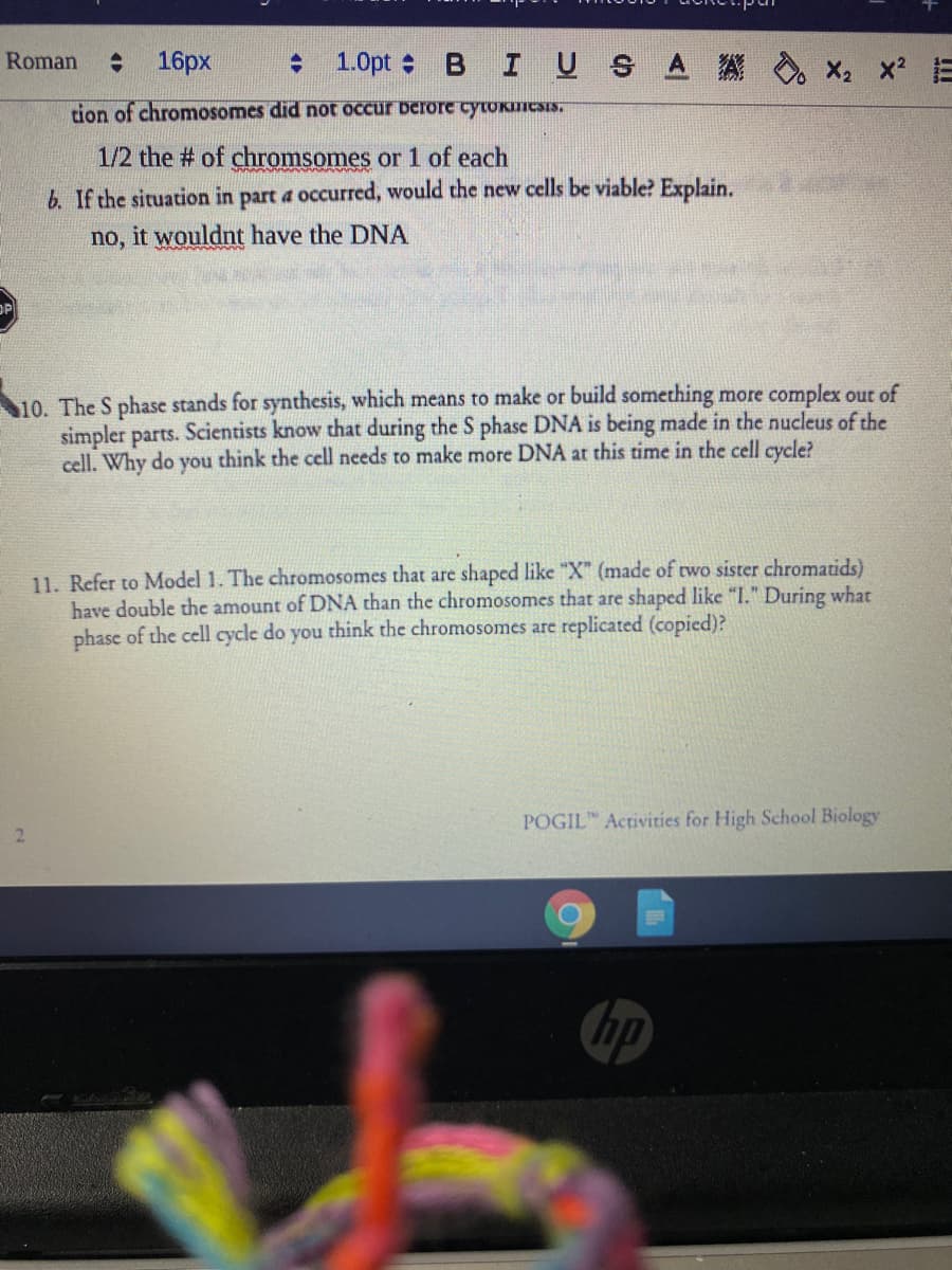 Roman
16px
: 1.0pt :
BIUS A A
X2 x E
tion of chromosomes did not occur berore cytoknESIS,
1/2 the # of chromsomes or 1 of each
b. If the situation in part a occurred, would the new cells be viable? Explain.
no, it wouldnt have the DNA
OP
10. The S phase stands for synthesis, which means to make or build something more complex out of
simpler parts. Scientists know that during the S phase DNA is being made in the nucleus of the
cell. Why do you think the cell needs to make more DNA at this time in the cell cycle?
11. Refer to Model 1. The chromosomes that are shaped like "X" (made of two sister chromatids)
have double the amount of DNA than the chromosomes that are shaped like "I." During what
phase of the cell cycle do you think the chromosomes are replicated (copied)?
POGIL Activities for High School Biology
2.
hp
