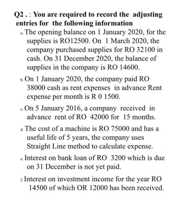 Q2. You are required to record the adjusting
entries for the following information
a. The opening balance on 1 January 2020, for the
supplies is RO12500. On 1 March 2020, the
company purchased supplies for RO 32100 in
cash. On 31 December 2020, the balance of
supplies in the company is RO 14600.
b. On 1 January 2020, the company paid RO
38000 cash as rent expenses in advance Rent
expense per month is R 0 1500.
c. On 5 January 2016, a company received in
advance rent of RO 42000 for 15 months.
d. The cost of a machine is RO 75000 and has a
useful life of 5 years, the company uses
Straight Line method to calculate expense.
e. Interest on bank loan of RO 3200 which is due
on 31 December is not yet paid.
f. Interest on investment income for the year RO
14500 of which OR 12000 has been received.