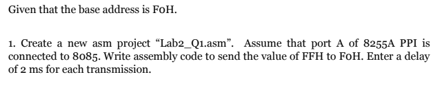 Given that the base address is FoH.
1. Create a new asm project “Lab2_Q1.asm". Assume that port A of 8255A PPI is
connected to 8085. Write assembly code to send the value of FFH to FoH. Enter a delay
of 2 ms for each transmission.
