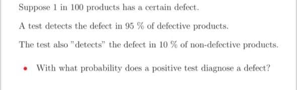 Suppose 1 in 100 products has a certain defect.
A test detects the defect in 95 % of defective products.
The test also "detects" the defect in 10 % of non-defective products.
. With what probability does a positive test diagnose a defect?