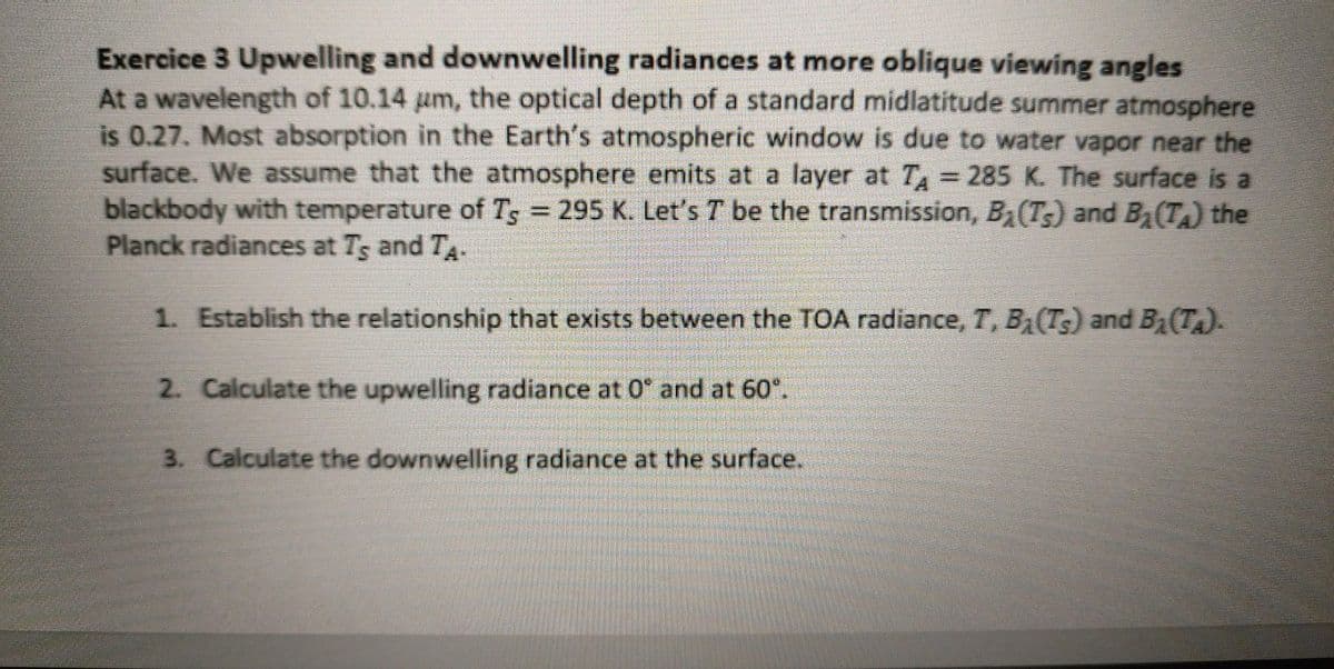 Exercice 3 Upwelling and downwelling radiances at more oblique viewing angles
At a wavelength of 10.14 um, the optical depth of a standard midlatitude summer atmosphere
is 0.27. Most absorption in the Earth's atmospheric window is due to water vapor near the
surface. We assume that the atmosphere emits at a layer at T = 285 K. The surface is a
blackbody with temperature of Ts = 295 K. Let's 7 be the transmission, B₁ (T) and B₂(T) the
Planck radiances at Ts and TA-
1. Establish the relationship that exists between the TOA radiance, T, B₁(Ts) and B₁(Ta).
2. Calculate the upwelling radiance at 0° and at 60°.
3. Calculate the downwelling radiance at the surface.