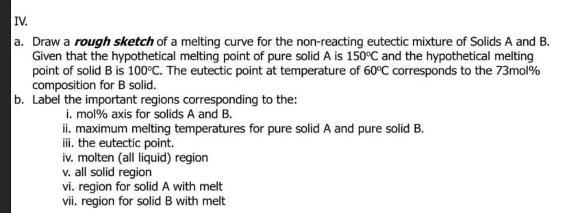 IV.
a. Draw a rough sketch of a melting curve for the non-reacting eutectic mixture of Solids A and B.
Given that the hypothetical melting point of pure solid A is 150°C and the hypothetical melting
point of solid B is 100°C. The eutectic point at temperature of 60°C corresponds to the 73mol%
composition for B solid.
b. Label the important regions corresponding to the:
i. mol% axis for solids A and B.
ii. maximum melting temperatures for pure solid A and pure solid B.
ii. the eutectic point.
iv. molten (all liquid) region
v. all solid region
vi. region for solid A with melt
vii. region for solid B with melt
