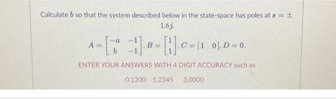 Calculate b so that the system described below in the state-space has poles at s = ±
1,6j.
A
= []B=[].C=11 0₁.D=0.
ENTER YOUR ANSWERS WITH 4 DIGIT ACCURACY such as
0,1200 1,2345 3,0000