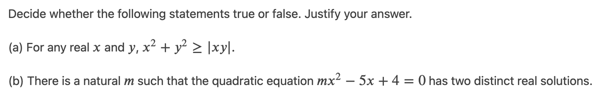 Decide whether the following statements true or false. Justify your answer.
(a) For any real x and y, x2 + y > ]xy|.
(b) There is a natural m such that the quadratic equation mx² – 5x + 4 = 0 has two distinct real solutions.
