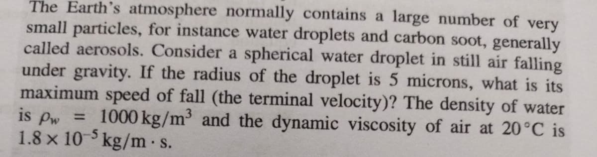 The Earth's atmosphere normally contains a large number of very
small particles, for instance water droplets and carbon soot, generally
called aerosols. Consider a spherical water droplet in still air falling
under gravity. If the radius of the droplet is 5 microns, what is its
maximum speed of fall (the terminal velocity)? The density of water
is pw = 1000 kg/m³ and the dynamic viscosity of air at 20°C is
1.8 x 10 kg/m s.
