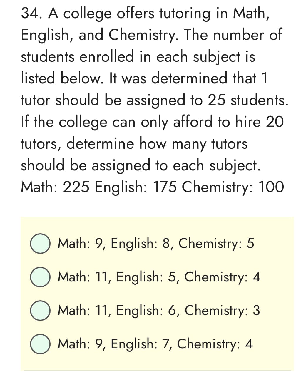 34. A college offers tutoring in Math,
English, and Chemistry. The number of
students enrolled in each subject is
listed below. It was determined that 1
tutor should be assigned to 25 students.
If the college can only afford to hire 20
tutors, determine how many tutors
should be assigned to each subject.
Math: 225 English: 175 Chemistry: 100
O Math: 9, English: 8, Chemistry: 5
O Math: 11, English: 5, Chemistry: 4
Math: 11, English: 6, Chemistry: 3
O Math: 9, English: 7, Chemistry: 4