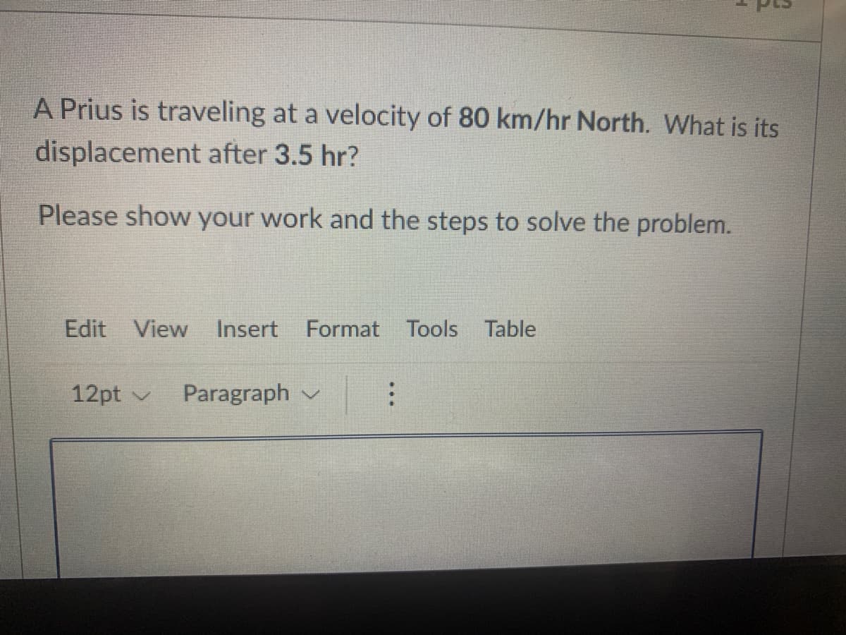 A Prius is traveling at a velocity of 80 km/hr North. What is its
displacement after 3.5 hr?
Please show your work and the steps to solve the problem.
Edit View
Insert Format Tools Table
12pt v
Paragraph v
