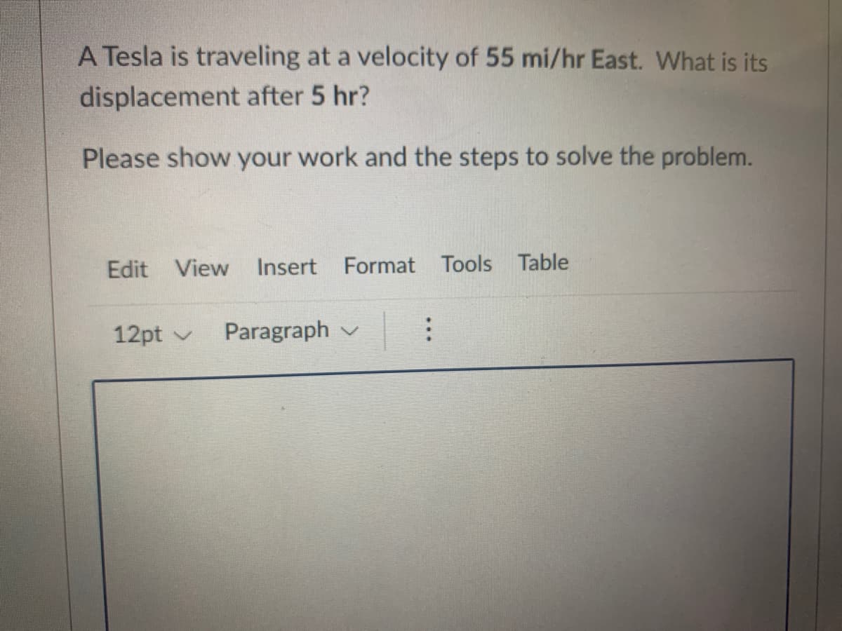 A Tesla is traveling at a velocity of 55 mi/hr East. What is its
displacement after 5 hr?
Please show your work and the steps to solve the problem.
Edit View
Insert Format Tools Table
12pt v
Paragraph v
