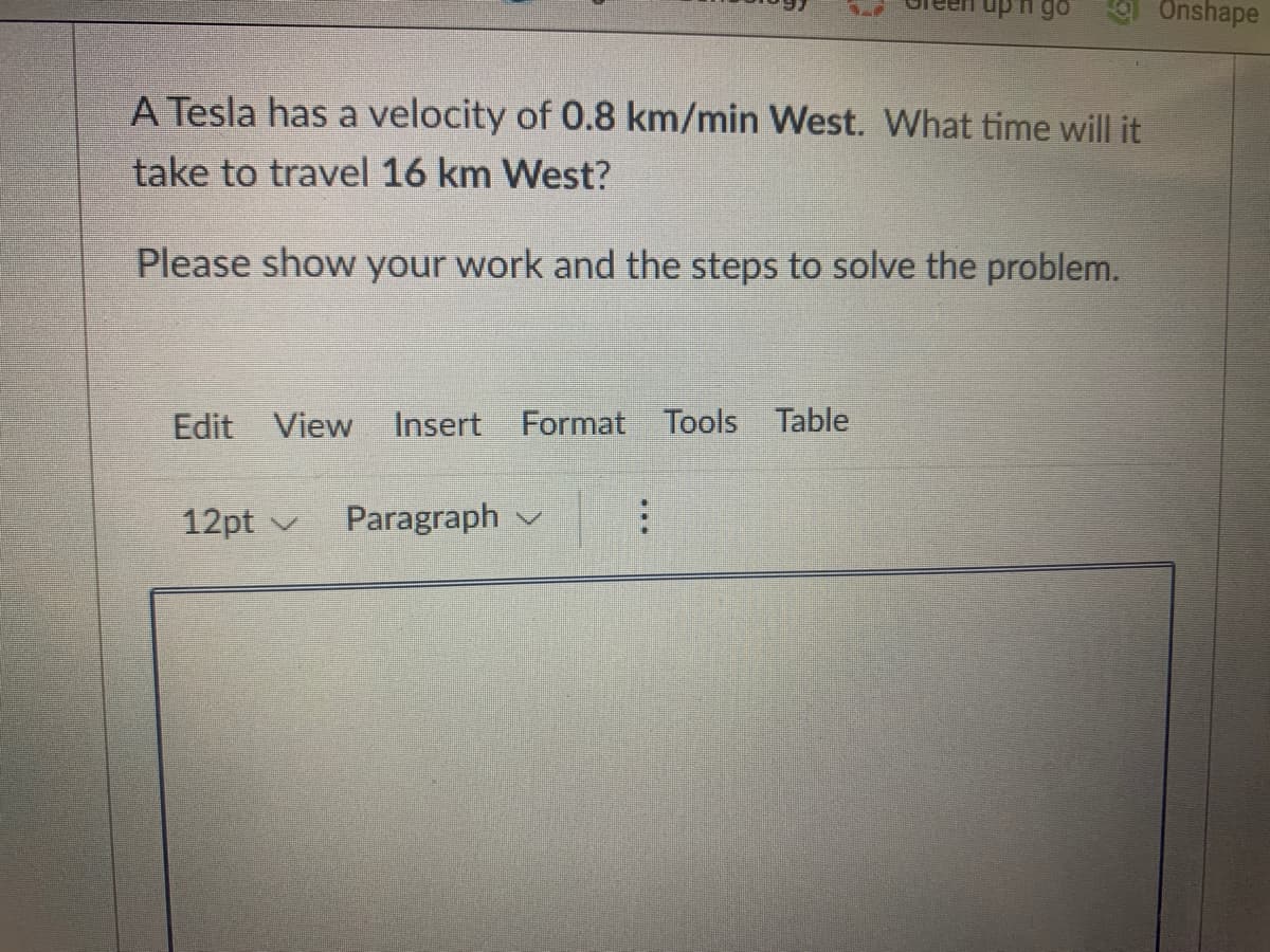 Onshape
A Tesla has a velocity of 0.8 km/min West. What time will it
take to travel 16 km West?
Please show your work and the steps to solve the problem.
Edit View
Insert
Format Tools Table
12pt v
Paragraph v
