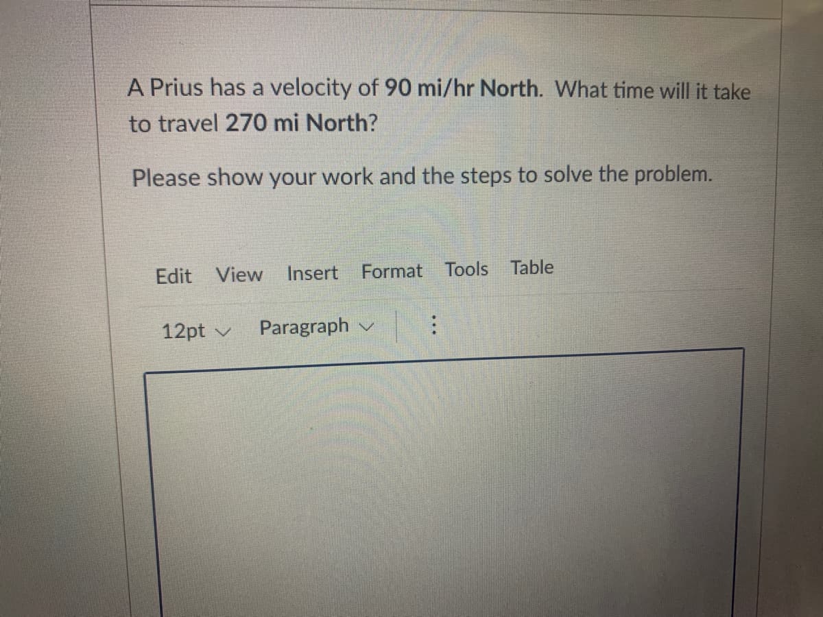 A Prius has a velocity of 90 mi/hr North. What time will it take
to travel 270 mi North?
Please show your work and the steps to solve the problem.
Edit View Insert Format Tools Table
12pt v
Paragraph v

