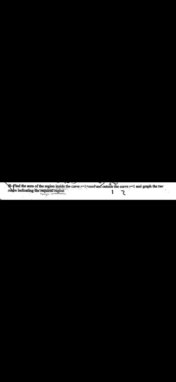 B-Find the area of the region inside the carver=1+cose and outside the curve -1 and graph the two
curve indicating the required region
1
2