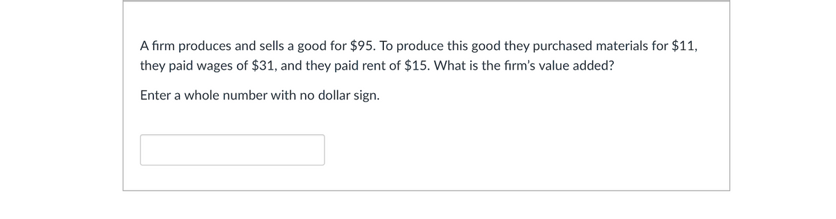 A firm produces and sells a good for $95. To produce this good they purchased materials for $11,
they paid wages of $31, and they paid rent of $15. What is the firm's value added?
Enter a whole number with no dollar sign.
