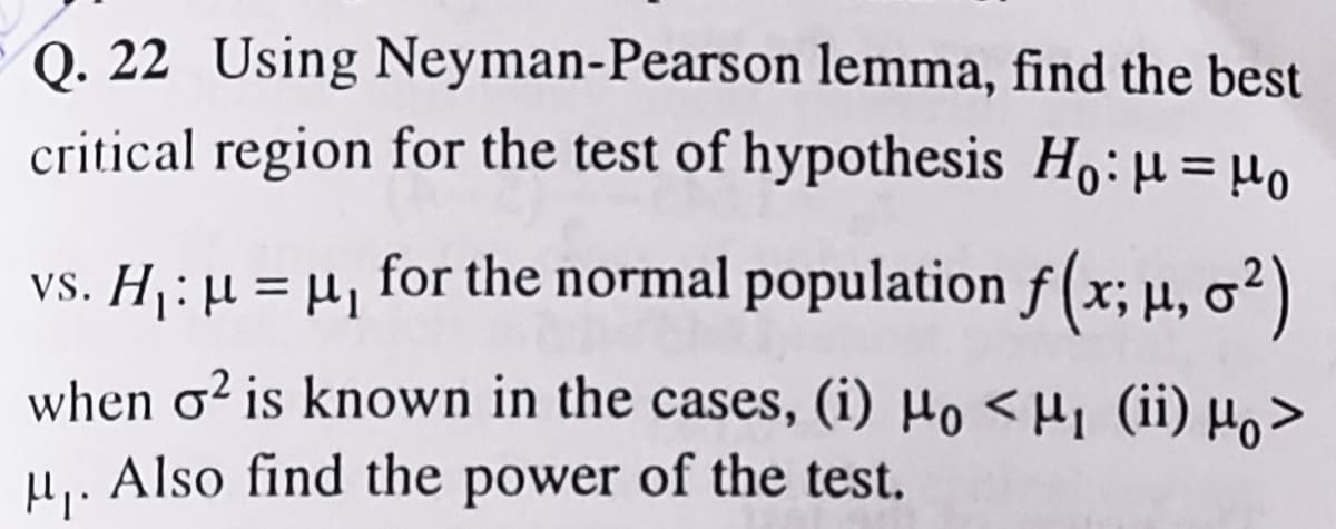 Q. 22 Using Neyman-Pearson lemma, find the best
critical region for the test of hypothesis Ho:µ = µ0
vs. Hj : µ = H, for the normal population f (x; µ, o²)
when o² is known in the cases, (i) µo < H1 (ii) µo>
Also find the power of the test.
