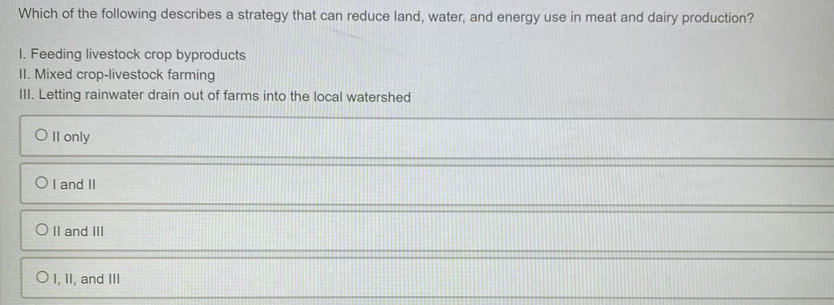 Which of the following describes a strategy that can reduce land, water, and energy use in meat and dairy production?
I. Feeding livestock crop byproducts
II. Mixed crop-livestock farming
III. Letting rainwater drain out of farms into the local watershed
O Il only
OI and II
O Il and II
O1, II, and III
