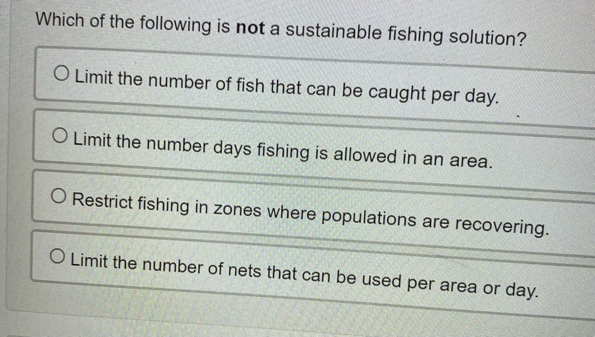 Which of the following is not a sustainable fishing solution?
O Limit the number of fish that can be caught per day.
O Limit the number days fishing is allowed in an area.
O Restrict fishing in zones where populations are recovering.
O Limit the number of nets that can be used per area or day.
