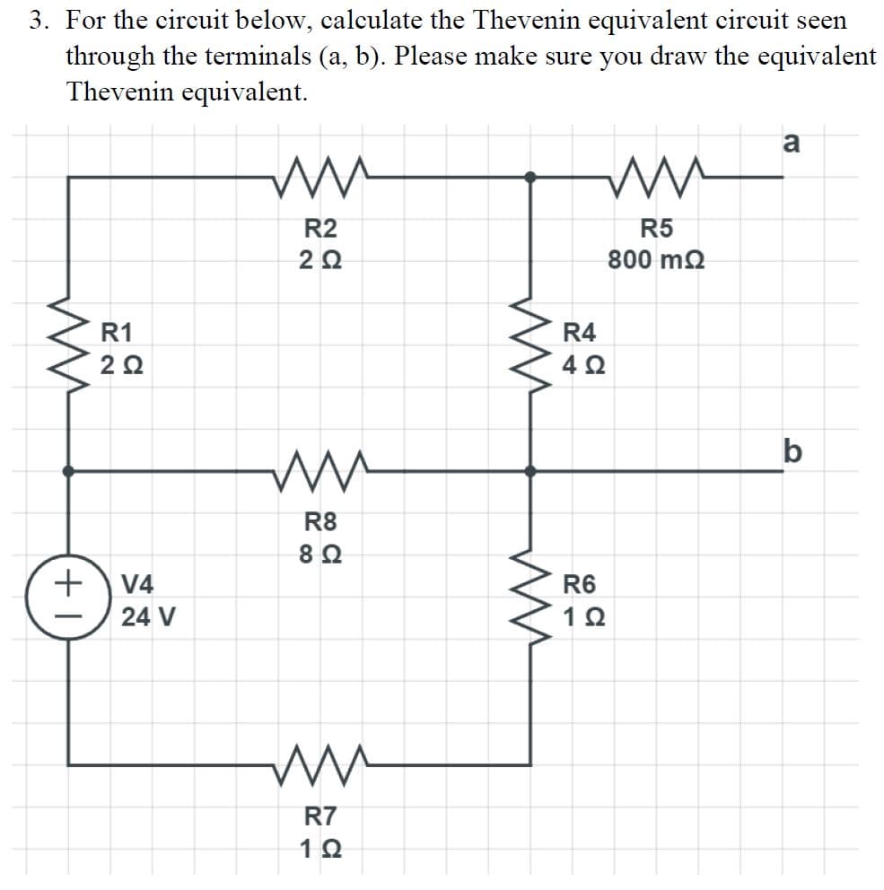 3. For the circuit below, calculate the Thevenin equivalent circuit seen
through the terminals (a, b). Please make sure you draw the equivalent
Thevenin equivalent.
ли
R2
20
ли
R5
800 ΜΩ
a
ли
R1
20
+ V4
24 V
ли
R8
8 Ω
ли
R7
1Ω
ли
ли
R4
4 Ω
R6
1Ω
b