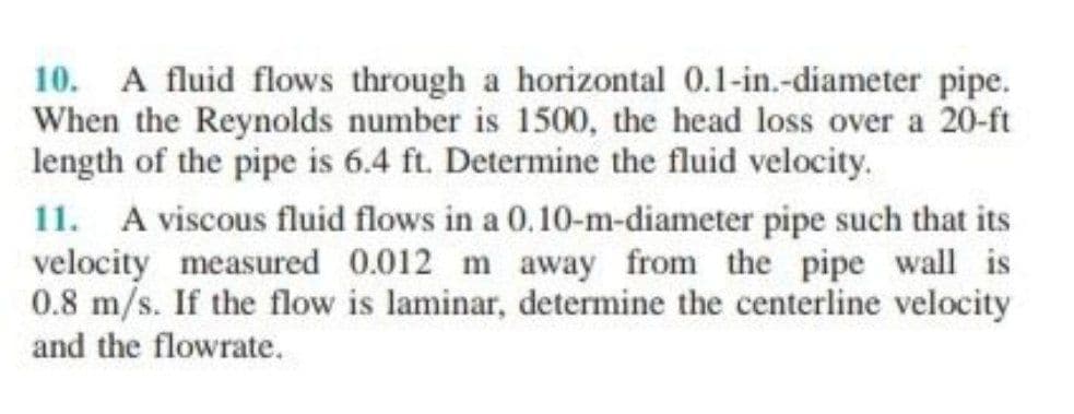 10. A fluid flows through a horizontal 0.1-in.-diameter pipe.
When the Reynolds number is 1500, the head loss over a 20-ft
length of the pipe is 6.4 ft. Determine the fluid velocity.
11. A viscous fluid flows in a 0.10-m-diameter pipe such that its
velocity measured 0.012 m away from the pipe wall is
0.8 m/s. If the flow is laminar, determine the centerline velocity
and the flowrate.
