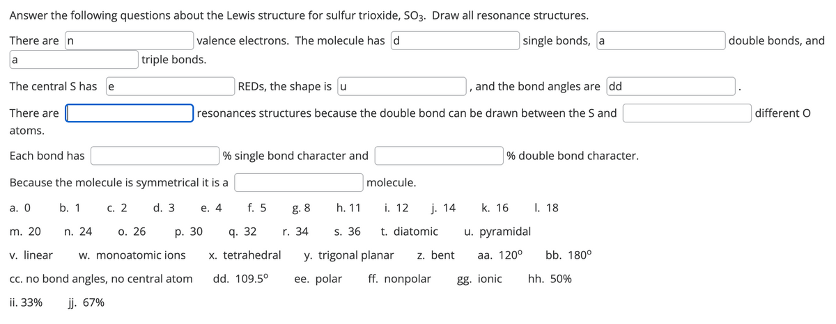 Answer the following questions about the Lewis structure for sulfur trioxide, SO3. Draw all resonance structures.
There are n
valence electrons. The molecule has d
single bonds, a
a
The central S has e
There are
atoms.
Each bond has
triple bonds.
n. 24
REDS, the shape is u
and the bond angles are dd
resonances structures because the double bond can be drawn between the S and
% single bond character and
Because the molecule is symmetrical it is a
a. 0
b. 1 c. 2
d. 3 e. 4
m. 20
0. 26
v. linear w. monoatomic ions
cc. no bond angles, no central atom
ii. 33% jj. 67%
f. 5
p. 30 q. 32
g. 8
r. 34
x. tetrahedral
dd. 109.5°
h. 11
plecule.
i. 12
I
s. 36
y. trigonal planar
ee. polar ff. nonpolar
% double bond character.
j. 14 k. 16
t. diatomic u. pyramidal
z. bent aa. 120⁰
gg. ionic
I. 18
bb. 180°
hh. 50%
double bonds, and
different O