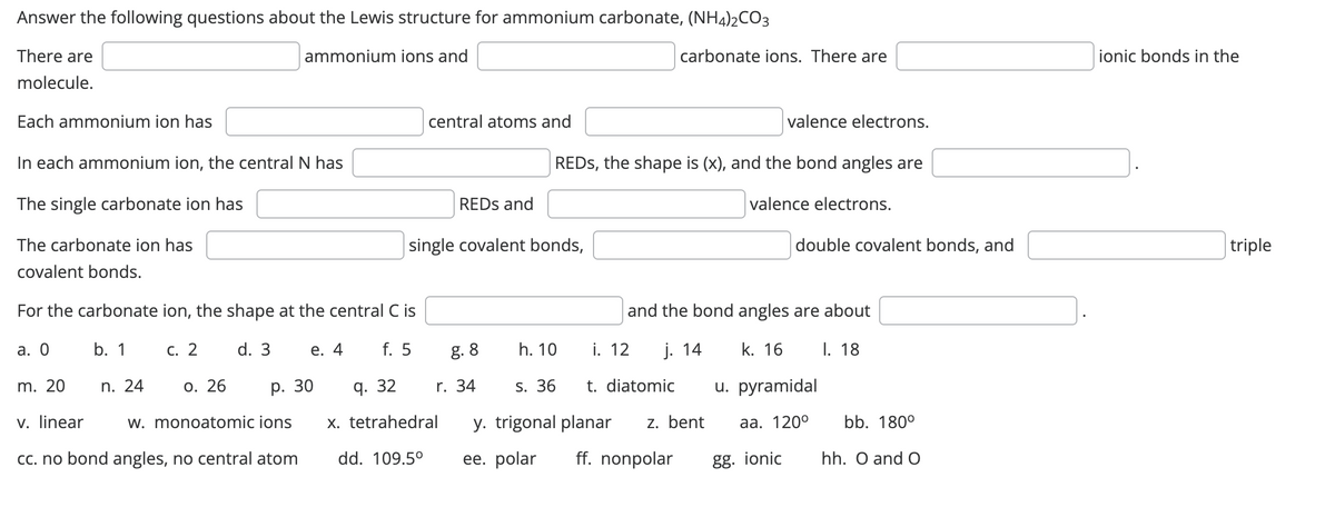 Answer the following questions about the Lewis structure for ammonium carbonate, (NH4)2CO3
ammonium ions and
There are
molecule.
Each ammonium ion has
In each ammonium ion, the central N has
The single carbonate ion has
The carbonate ion has
covalent bonds.
For the carbonate ion, the shape at the central C is
a. 0
b. 1
c. 2 d. 3 e. 4 f. 5
m. 20
o. 26
v. linear
w. monoatomic ions
cc. no bond angles, no central atom
n. 24
p. 30
central atoms and
REDs and
single covalent bonds,
q. 32
x. tetrahedral
dd. 109.5°
8.8
r. 34
REDS, the shape is (x), and the bond angles are
valence electrons.
h. 10
carbonate ions. There are
i. 12
valence electrons.
and the bond angles are about
j. 14
k. 16
I. 18
u. pyramidal
aa. 120⁰
s. 36
t. diatomic
y. trigonal planar z. bent
ee. polar ff. nonpolar
gg. ionic
double covalent bonds, and
bb. 180°
hh. O and O
ionic bonds in the
triple