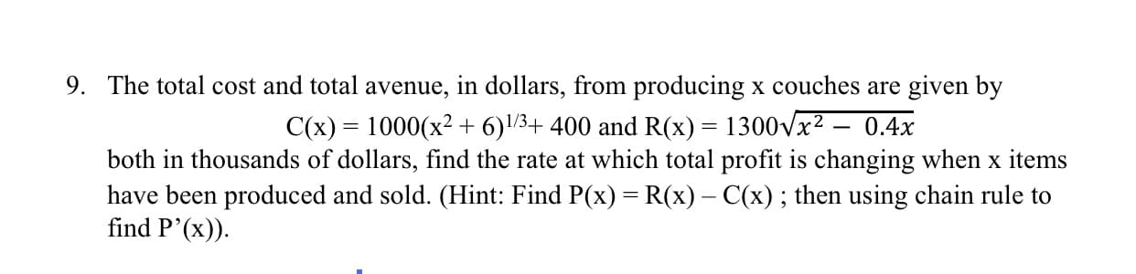 9. The total cost and total avenue, in dollars, from producing x couches are given by
C(x) = 1000(x² + 6)/3+ 400 and R(x) = 1300Vx2 – 0.4x
%3D
both in thousands of dollars, find the rate at which total profit is changing when x items
have been produced and sold. (Hint: Find P(x) = R(x) – C(x); then using chain rule to
find P'(x)).
%3D
