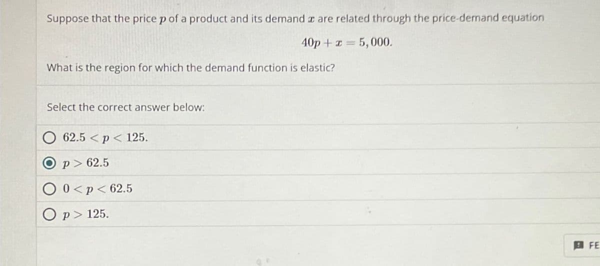 Suppose that the price p of a product and its demand are related through the price-demand equation
40p+x=5,000.
What is the region for which the demand function is elastic?
Select the correct answer below:
62.5 < p < 125.
P> 62.5
0<p<62.5
Op 125.
FE