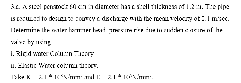 3.a. A steel penstock 60 cm in diameter has a shell thickness of 1.2 m. The pipe
is required to design to convey a discharge with the mean velocity of 2.1 m/sec.
Determine the water hammer head, pressure rise due to sudden closure of the
valve by using
i. Rigid water Column Theory
ii. Elastic Water column theory.
Take K = 2.1 * 10³N/mm2 and E = 2.1 * 10°N/mm2.
