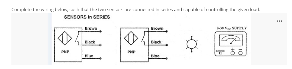 Complete the wiring below, such that the two sensors are connected in series and capable of controlling the given load.
SENSORS in SERIES
...
Brown
Brown
0-30 Vpc SUPPLY
Black
Black
PNP
PNP
Blue
Blue
