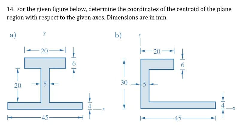 14. For the given figure below, determine the coordinates of the centroid of the plane
region with respect to the given axes. Dimensions are in mm.
a)
b)
20
E20
6.
30
20
-45-
45
