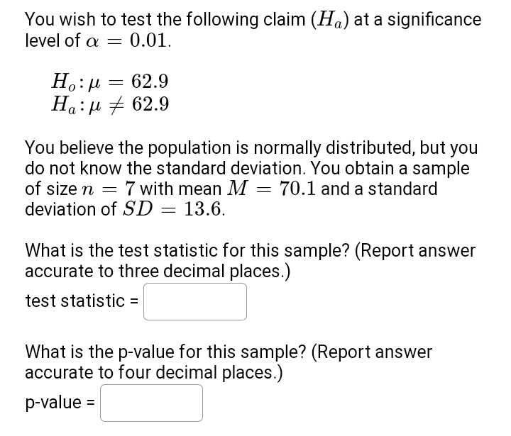 You wish to test the following claim (H) at a significance
level of a = 0.01.
Ηο:μ
= 62.9
Ha:μ # 62.9
You believe the population is normally distributed, but you
do not know the standard deviation. You obtain a sample
of size n = 7 with mean M
7 with mean M = 70.1 and a standard
deviation of SD = 13.6.
What is the test statistic for this sample? (Report answer
accurate to three decimal places.)
test statistic =
What is the p-value for this sample? (Report answer
accurate to four decimal places.)
p-value =