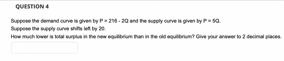 QUESTION 4
Suppose the demand curve is given by P = 216 - 2Q and the supply curve is given by P = 5Q.
Suppose the supply curve shifts left by 20.
How much lower is total surplus in the new equilibrium than in the old equilibrium? Give your answer to 2 decimal places.