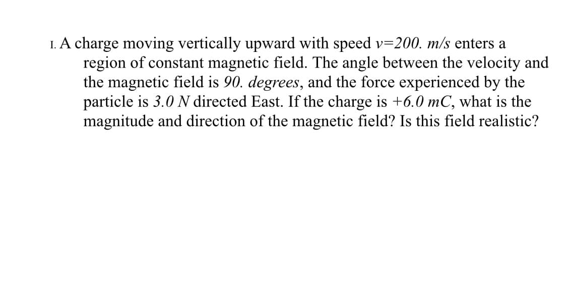 I. A charge moving vertically upward with speed v=200. m/s enters a
region of constant magnetic field. The angle between the velocity and
the magnetic field is 90. degrees, and the force experienced by the
particle is 3.0 N directed East. If the charge is +6.0 mC, what is the
magnitude and direction of the magnetic field? Is this field realistic?
