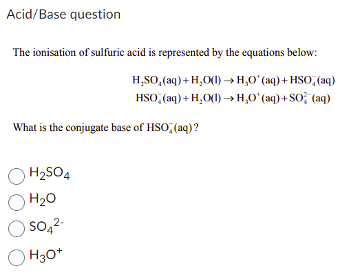 Acid/Base question
The ionisation of sulfuric acid is represented by the equations below:
H₂SO₂ (aq) + H₂O(1)→ H₂O* (aq) + HSO (aq)
HSO (aq) + H₂O(1)→ H₂O* (aq) + SO2 (aq)
What is the conjugate base of HSO, (aq)?
H₂SO4
H₂O
SO4²-
H3O+