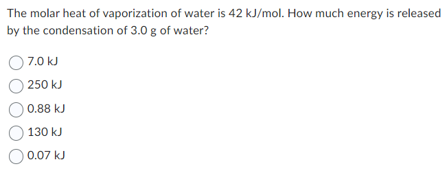 The molar heat of vaporization of water is 42 kJ/mol. How much energy is released
by the condensation of 3.0 g of water?
7.0 kJ
250 kJ
0.88 kJ
130 kJ
0.07 kJ