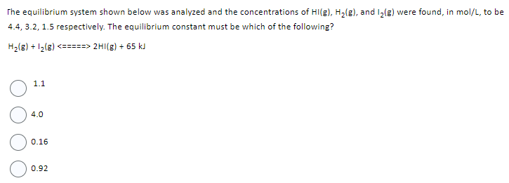 The equilibrium system shown below was analyzed and the concentrations of HI(g), H₂(g), and I₂(g) were found, in mol/L, to be
4.4, 3.2, 1.5 respectively. The equilibrium constant must be which of the following?
H₂(g) + 1₂(g) <=====> 2HI(g) + 65 kJ
1.1
4.0
0.16
0.92