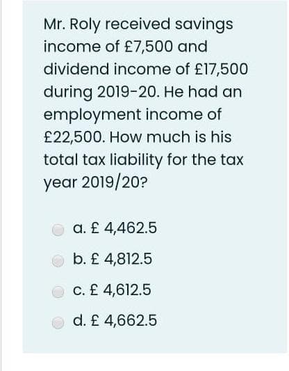 Mr. Roly received savings
income of £7,500 and
dividend income of £17,500
during 2019-20. He had an
employment income of
£22,500. How much is his
total tax liability for the tax
year 2019/20?
a. £ 4,462.5
b. £ 4,812.5
C. £ 4,612.5
O d. £ 4,662.5
